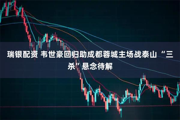 瑞银配资 韦世豪回归助成都蓉城主场战泰山 “三杀”悬念待解