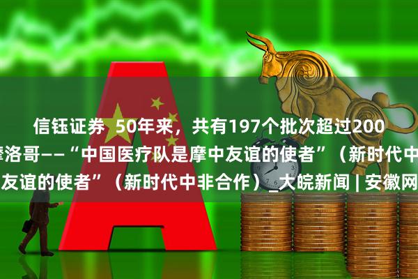 信钰证券  50年来，共有197个批次超过2000名中国医护人员驰援摩洛哥——“中国医疗队是摩中友谊的使者”（新时代中非合作）_大皖新闻 | 安徽网