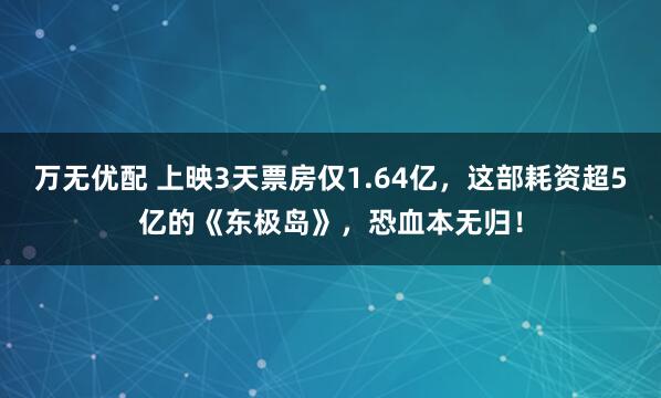 万无优配 上映3天票房仅1.64亿，这部耗资超5亿的《东极岛》，恐血本无归！