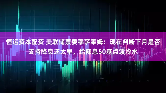 恒运资本配资 美联储票委穆萨莱姆：现在判断下月是否支持降息还太早，给降息50基点泼冷水