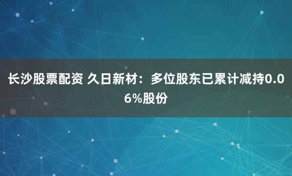 长沙股票配资 久日新材:多位股东已累计减持0.06%股份