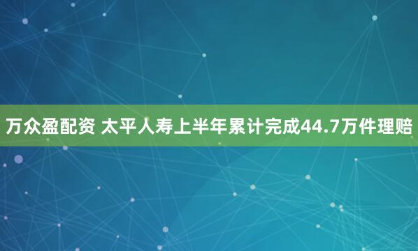 万众盈配资 太平人寿上半年累计完成44.7万件理赔