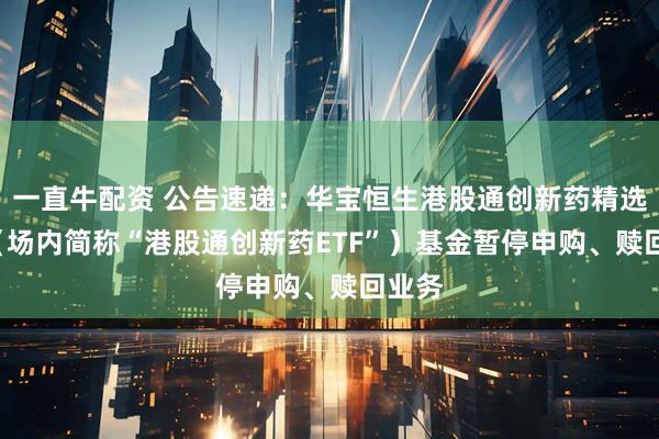 一直牛配资 公告速递：华宝恒生港股通创新药精选ETF（场内简称“港股通创新药ETF”）基金暂停申购、赎回业务