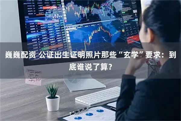 巍巍配资 公证出生证明照片那些“玄学”要求：到底谁说了算？